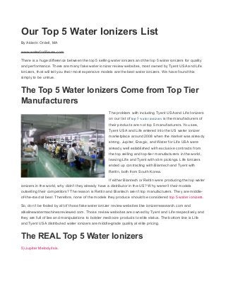 Our Top 5 Water Ionizers List
By Alderin Ordell, MA
www.waterforlifeusa.com
There is a huge difference between the top 5 selling water ionizers and the top 5 water ionizers for quality
and performance. There are many fake water ionizer review websites, most owned by Tyent USA and Life
Ionizers, that will tell you their most expensive models are the best water ionizers. We have found this
simply to be untrue.
The Top 5 Water Ionizers Come from Top Tier
Manufacturers
The problem with including Tyent USA and Life Ionizers
on our list of top 5 water ionizers is the manufacturers of
their products are not top 5 manufacturers. You see,
Tyent USA and Life entered into the US water ionizer
marketplace around 2008 when the market was already
strong. Jupiter, Enagic, and Water for Life USA were
already well established with exclusive contracts from
the top selling and top-tier manufacturers in the world,
leaving Life and Tyent with slim pickings. Life Ionizers
ended up contracting with Biantech and Tyent with
Rettin, both from South Korea.
If either Biantech or Rettin were producing the top water
ionizers in the world, why didn’t they already have a distributor in the US? Why weren’t their models
outselling their competitors? The reason is Rettin and Biantech aren’t top manufacturers. They are middle-
of-the-road at best. Therefore, none of the models they produce should be considered top 5 water ionizers.
So, don’t be fooled by all of those fake water ionizer review websites like ionizerreasearch.com and
alkalinewatermachinesreviewed.com. Those review websites are owned by Tyent and Life respectively and
they are full of lies and manipulations to bolster mediocre products to elite status. The bottom line is Life
and Tyent USA distributed water ionizers are middle-grade quality at elite pricing.
The REAL Top 5 Water Ionizers
5) Jupiter Melody/Isis.
 
