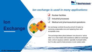 Ion
Exchange
Ion exchange is used in many applications:
 Nuclear facilities
 Industrial processes
 Medical and pharmaceutical operations
Ion exchange controls the purity and pH of water by
removing undesirable ions and replacing them with
acceptable ones.
The exchange takes place between ions bound to “active
sites” on a man-made solid substance called ion exchange
resin, and an aqueous solution, typically municipal water,
but it is also used to treat process or even waste water.
© 2017 WaterProfessionals®
 