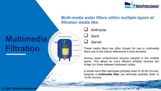 Multimedia
Filtration
Multi-media water filters utilize multiple layers of
filtration media like:
 Anthracite
 Sand
 Garnet
These media filters are often chosen for use in multimedia
filters due to the distinct differences in their densities.
Various sized contaminants become trapped in the multiple
layers. This allows for more efficient turbidity removal and
longer run times between backwash cycles.
A simple sand filter eliminates particles down to 25-50 microns,
however a multimedia filter can eliminate particles down to
10-25 microns.
© 2017 WaterProfessionals®
 