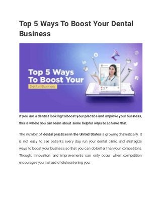 Top 5 Ways To Boost Your Dental
Business
If you are a dentist looking to boost your practice and improve your business,
this is where you can learn about some helpful ways to achieve that.
The number of dental practices in the United States is growing dramatically. It
is not easy to see patients every day, run your dental clinic, and strategize
ways to boost your business so that you can do better than your competitors.
Though, innovation and improvements can only occur when competition
encourages you instead of disheartening you.
 