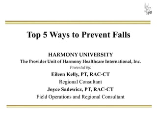 Top 5 Ways to Prevent Falls
HARMONY UNIVERSITY
The Provider Unit of Harmony Healthcare International, Inc.
Presented by:
Eileen Kelly, PT, RAC-CT
Regional Consultant
Joyce Sadewicz, PT, RAC-CT
Field Operations and Regional Consultant
 
