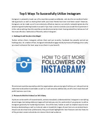 Top 5 Ways To Successfully Utilize Instagram
Instagram is presently made use of by countless people worldwide, and also for an excellent factor:
taking pictures as well as sharing them with your close friends has never ever been easier! However,
Instagram can be made use of in an extremely effective manner, not only for networking but also for
advertisingandmarketingfunctionsaswell.If you have a service and also you would like to promote it
inthe online setting,thenthiscouldbe anexcellent promotion tool. Having stated that, below are 5 of
the most effective methods to efficiently utilize Instagram:
1. Hashtags Could Function Like Magic!
Twitter utilizes them, Instagram utilizes them and just recently, Facebook has actually carried out
hashtagsalso.As a matterof fact,Instagram individualsengage mostlybymeansof hashtags,thisiswhy
you need to discover the best ways to use them in your benefit.
Thiselementcouldbe especiallyuseful fororganisationswhoare tryingtofindfans,asit allows them to
make theirwebcontentsearchable as well as it will certainly additionally set off a viral result that will
profit business over time.
2. Pictures As Well As Videos Can Tell A Story
A picture can be wortha thousandwords,andalsoeverybodyunderstandsthat.Instagramiseverything
aboutimages,buttakingarbitraryimageswill nottake youveryfar, particularlyif you prepare to utilize
Instagram generally for marketing functions. One of the best, fastest as well as simplest ways to raise
brand understanding as well as to boost sales is to publish images of your item on a consistent basis:
theydo notalso have tobe professional,theyjustshould highlight the main features and also features
of the product concerned and also to interest the broad audience.
 