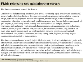 Fields related to web administrator career:
The above resumes can be used for fields as:
Construction, manufacturing, healthcare, non profit, advertising, agile, architecture, automotive,
agency, budget, building, business development, consulting, communication, clinical research,
design, software development, product development, interior design, web development,
engineering, education, events, electrical, exhibition, energy, ngo, finance, fashion, green card, oil
gas, hospital, it, marketing, media, mining, nhs, non technical, oil and gas, offshore,
pharmaceutical, real estate, retail, research, human resources, telecommunications, technology,
technical, senior, digital, software, web, clinical, hr, infrastructure, business, erp, creative, ict,
hvac, sales, quality management, uk, implementation, network, operations, architectural,
environmental, crm, website, interactive, security, supply chain, logistics, training, project
management, administrative management…
The above resumes also can be used for job title levels: entry level web administrator, junior web
administrator, senior web administrator, web administrator assistant, web administrator associate,
web administrator administrator, web administrator clerk, web administrator coordinator, web
administrator consultant, web administrator controller, web administrator director, web
administrator engineer, web administrator executive, web administrator leader, web administrator
manager, web administrator officer, web administrator specialist, web administrator supervisor,
VP web administrator…
Useful materials: • coverletter123/free-63-cover-letter-samples
• coverletter123/free-ebook-top-16-secrets-for-writing-an-effective-resume
 