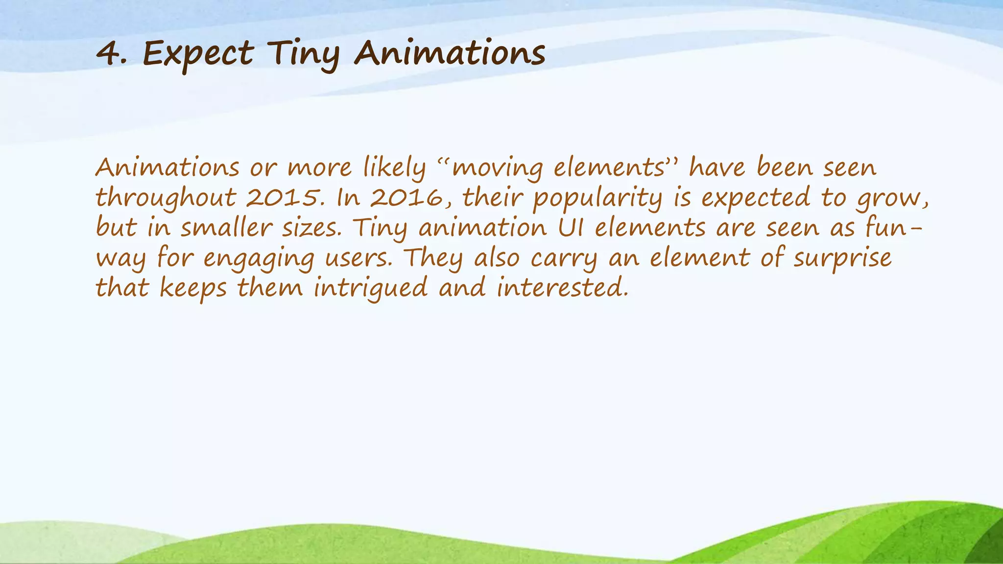 4. Expect Tiny Animations
Animations or more likely “moving elements” have been seen
throughout 2015. In 2016, their popularity is expected to grow,
but in smaller sizes. Tiny animation UI elements are seen as fun-
way for engaging users. They also carry an element of surprise
that keeps them intrigued and interested.
 