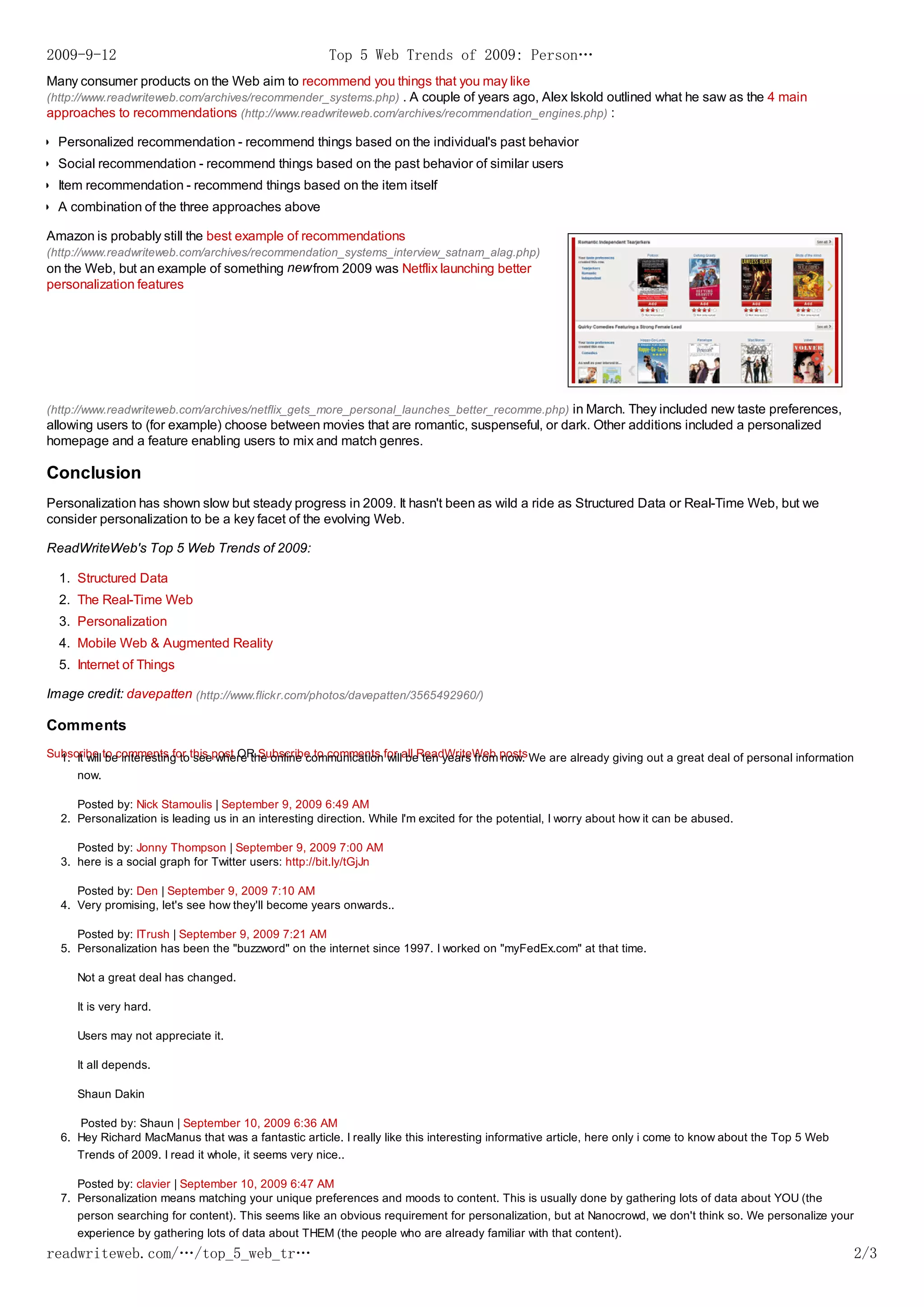 2009-9-12                                              Top 5 Web Trends of 2009: Person…
Many consumer products on the Web aim to recommend you things that you may like
(http://www.readwriteweb.com/archives/recommender_systems.php) . A couple of years ago, Alex Iskold outlined what he saw as the 4 main
approaches to recommendations (http://www.readwriteweb.com/archives/recommendation_engines.php) :

  Personalized recommendation - recommend things based on the individual's past behavior
  Social recommendation - recommend things based on the past behavior of similar users
  Item recommendation - recommend things based on the item itself
  A combination of the three approaches above

Amazon is probably still the best example of recommendations
(http://www.readwriteweb.com/archives/recommendation_systems_interview_satnam_alag.php)
on the Web, but an example of something new from 2009 was Netflix launching better
personalization features




(http://www.readwriteweb.com/archives/netflix_gets_more_personal_launches_better_recomme.php) in March. They included new taste preferences,
allowing users to (for example) choose between movies that are romantic, suspenseful, or dark. Other additions included a personalized
homepage and a feature enabling users to mix and match genres.

Conclusion
Personalization has shown slow but steady progress in 2009. It hasn't been as wild a ride as Structured Data or Real-Time Web, but we
consider personalization to be a key facet of the evolving Web.

ReadWriteWeb's Top 5 Web Trends of 2009:

  1. Structured Data
  2. The Real-Time Web
  3. Personalization
  4. Mobile Web & Augmented Reality
  5. Internet of Things

Image credit: davepatten (http://www.flickr.com/photos/davepatten/3565492960/)

Comments
Subscribe to comments for this post OR Subscribe to comments for all ReadWriteWeb posts We are already giving out a great deal of personal information
  1. It will be interesting to see where the online communication will be ten years from now.
     now.

     Posted by: Nick Stamoulis | September 9, 2009 6:49 AM
  2. Personalization is leading us in an interesting direction. While I'm excited for the potential, I worry about how it can be abused.

     Posted by: Jonny Thompson | September 9, 2009 7:00 AM
  3. here is a social graph for Twitter users: http://bit.ly/tGjJn

     Posted by: Den | September 9, 2009 7:10 AM
  4. Very promising, let's see how they'll become years onwards..

     Posted by: ITrush | September 9, 2009 7:21 AM
  5. Personalization has been the "buzzword" on the internet since 1997. I worked on "myFedEx.com" at that time.

     Not a great deal has changed.

     It is very hard.

     Users may not appreciate it.

     It all depends.

     Shaun Dakin

     Posted by: Shaun | September 10, 2009 6:36 AM
  6. Hey Richard MacManus that was a fantastic article. I really like this interesting informative article, here only i come to know about the Top 5 Web
     Trends of 2009. I read it whole, it seems very nice..

     Posted by: clavier | September 10, 2009 6:47 AM
  7. Personalization means matching your unique preferences and moods to content. This is usually done by gathering lots of data about YOU (the
     person searching for content). This seems like an obvious requirement for personalization, but at Nanocrowd, we don't think so. We personalize your
     experience by gathering lots of data about THEM (the people who are already familiar with that content).
readwriteweb.com/…/top_5_web_tr…                                                                                                                           2/3
 