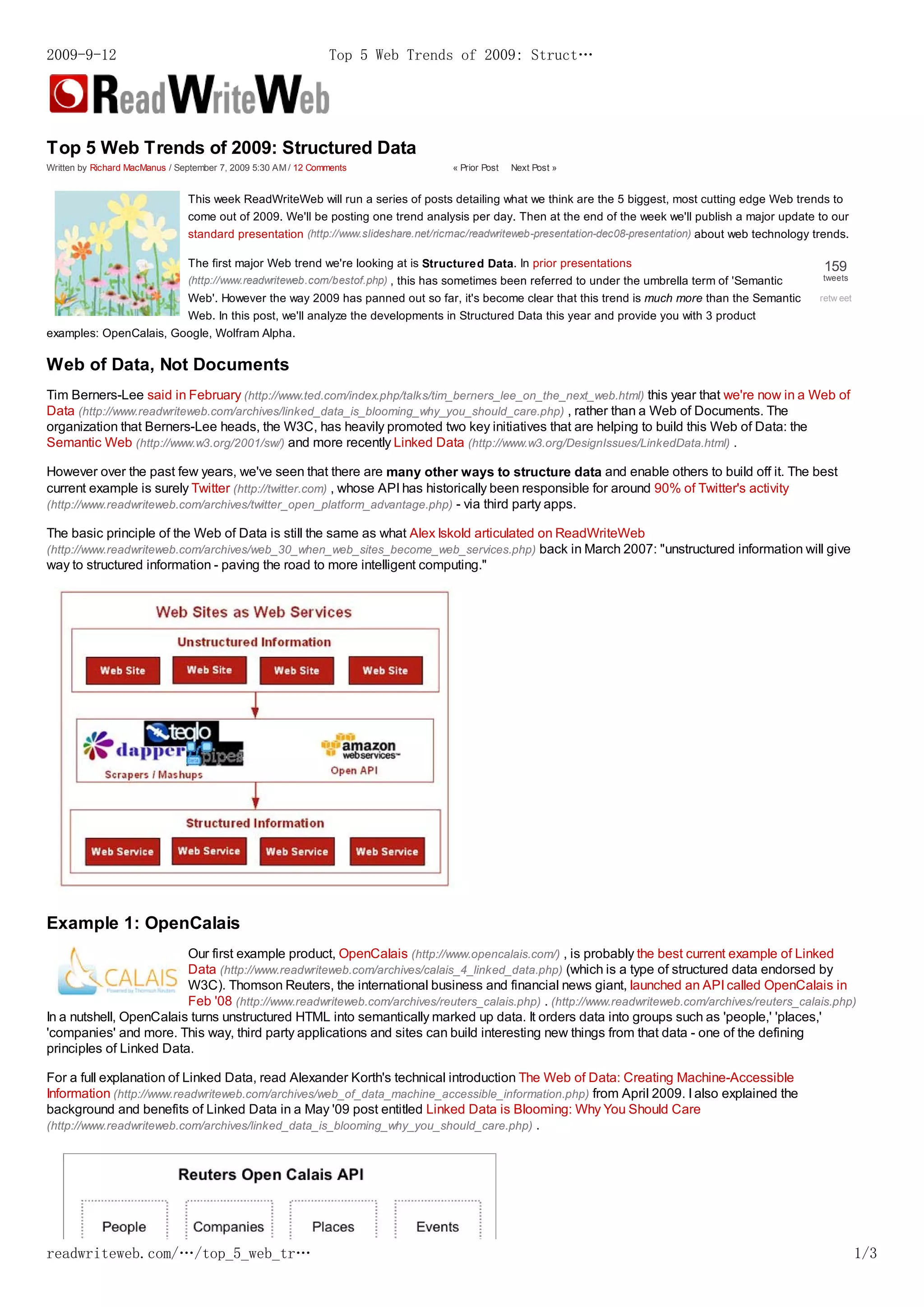 2009-9-12                                                       Top 5 Web Trends of 2009: Struct…




Top 5 Web Trends of 2009: Structured Data
Written by Richard MacManus / September 7, 2009 5:30 AM / 12 Comments               « Prior Post   Next Post »


                                This week ReadWriteWeb will run a series of posts detailing what we think are the 5 biggest, most cutting edge Web trends to
                                come out of 2009. We'll be posting one trend analysis per day. Then at the end of the week we'll publish a major update to our
                                standard presentation (http://www.slideshare.net/ricmac/readwriteweb-presentation-dec08-presentation) about web technology trends.

                                The first major Web trend we're looking at is Structured Data. In prior presentations                                        159
                                (http://www.readwriteweb.com/bestof.php) , this has sometimes been referred to under the umbrella term of 'Semantic         tweets

                                Web'. However the way 2009 has panned out so far, it's become clear that this trend is much more than the Semantic          retw eet
                                Web. In this post, we'll analyze the developments in Structured Data this year and provide you with 3 product
examples: OpenCalais, Google, Wolfram Alpha.

Web of Data, Not Documents
Tim Berners-Lee said in February (http://www.ted.com/index.php/talks/tim_berners_lee_on_the_next_web.html) this year that we're now in a Web of
Data (http://www.readwriteweb.com/archives/linked_data_is_blooming_why_you_should_care.php) , rather than a Web of Documents. The
organization that Berners-Lee heads, the W3C, has heavily promoted two key initiatives that are helping to build this Web of Data: the
Semantic Web (http://www.w3.org/2001/sw/) and more recently Linked Data (http://www.w3.org/DesignIssues/LinkedData.html) .

However over the past few years, we've seen that there are many other ways to structure data and enable others to build off it. The best
current example is surely Twitter (http://twitter.com) , whose API has historically been responsible for around 90% of Twitter's activity
(http://www.readwriteweb.com/archives/twitter_open_platform_advantage.php) - via third party apps.

The basic principle of the Web of Data is still the same as what Alex Iskold articulated on ReadWriteWeb
(http://www.readwriteweb.com/archives/web_30_when_web_sites_become_web_services.php) back in March 2007: "unstructured information will give
way to structured information - paving the road to more intelligent computing."




Example 1: OpenCalais
                         Our first example product, OpenCalais (http://www.opencalais.com/) , is probably the best current example of Linked
                         Data (http://www.readwriteweb.com/archives/calais_4_linked_data.php) (which is a type of structured data endorsed by
                         W3C). Thomson Reuters, the international business and financial news giant, launched an API called OpenCalais in
                         Feb '08 (http://www.readwriteweb.com/archives/reuters_calais.php) . (http://www.readwriteweb.com/archives/reuters_calais.php)
In a nutshell, OpenCalais turns unstructured HTML into semantically marked up data. It orders data into groups such as 'people,' 'places,'
'companies' and more. This way, third party applications and sites can build interesting new things from that data - one of the defining
principles of Linked Data.

For a full explanation of Linked Data, read Alexander Korth's technical introduction The Web of Data: Creating Machine-Accessible
Information (http://www.readwriteweb.com/archives/web_of_data_machine_accessible_information.php) from April 2009. I also explained the
background and benefits of Linked Data in a May '09 post entitled Linked Data is Blooming: Why You Should Care
(http://www.readwriteweb.com/archives/linked_data_is_blooming_why_you_should_care.php) .




readwriteweb.com/…/top_5_web_tr…                                                                                                                                       1/3
 