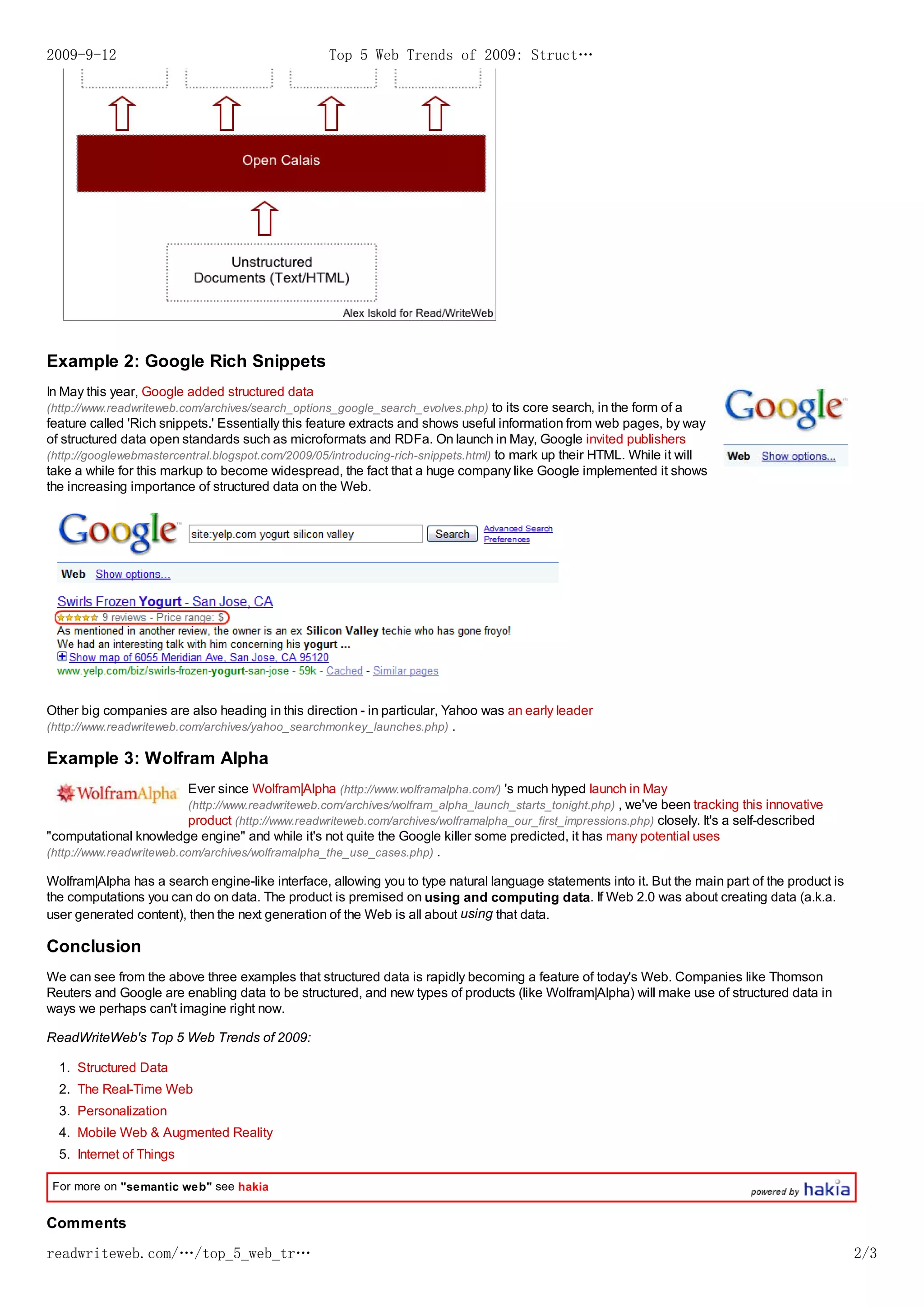 2009-9-12                                          Top 5 Web Trends of 2009: Struct…




Example 2: Google Rich Snippets
In May this year, Google added structured data
(http://www.readwriteweb.com/archives/search_options_google_search_evolves.php) to its core search, in the form of a
feature called 'Rich snippets.' Essentially this feature extracts and shows useful information from web pages, by way
of structured data open standards such as microformats and RDFa. On launch in May, Google invited publishers
(http://googlewebmastercentral.blogspot.com/2009/05/introducing-rich-snippets.html) to mark up their HTML. While it will
take a while for this markup to become widespread, the fact that a huge company like Google implemented it shows
the increasing importance of structured data on the Web.




Other big companies are also heading in this direction - in particular, Yahoo was an early leader
(http://www.readwriteweb.com/archives/yahoo_searchmonkey_launches.php) .

Example 3: Wolfram Alpha
                          Ever since Wolfram|Alpha (http://www.wolframalpha.com/) 's much hyped launch in May
                          (http://www.readwriteweb.com/archives/wolfram_alpha_launch_starts_tonight.php) , we've been tracking this innovative
                          product (http://www.readwriteweb.com/archives/wolframalpha_our_first_impressions.php) closely. It's a self-described
"computational knowledge engine" and while it's not quite the Google killer some predicted, it has many potential uses
(http://www.readwriteweb.com/archives/wolframalpha_the_use_cases.php) .

Wolfram|Alpha has a search engine-like interface, allowing you to type natural language statements into it. But the main part of the product is
the computations you can do on data. The product is premised on using and computing data. If Web 2.0 was about creating data (a.k.a.
user generated content), then the next generation of the Web is all about using that data.

Conclusion
We can see from the above three examples that structured data is rapidly becoming a feature of today's Web. Companies like Thomson
Reuters and Google are enabling data to be structured, and new types of products (like Wolfram|Alpha) will make use of structured data in
ways we perhaps can't imagine right now.

ReadWriteWeb's Top 5 Web Trends of 2009:

  1. Structured Data
  2. The Real-Time Web
  3. Personalization
  4. Mobile Web & Augmented Reality
  5. Internet of Things

 For more on "semantic web" see hakia


Comments

readwriteweb.com/…/top_5_web_tr…                                                                                                                  2/3
 