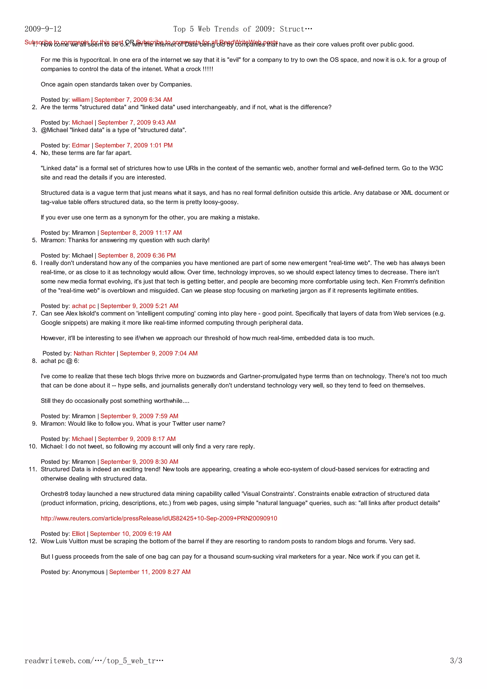 2009-9-12                                               Top 5 Web Trends of 2009: Struct…
Subscribe to comments for this post OR Subscribe to commentsbeing old by companies that have as their core values profit over public good.
  1. How come we all seem to be o.k. with the internet of Date for all ReadWriteWeb posts

     For me this is hypocritcal. In one era of the internet we say that it is "evil" for a company to try to own the OS space, and now it is o.k. for a group of
     companies to control the data of the intenet. What a crock !!!!!

     Once again open standards taken over by Companies.

     Posted by: william | September 7, 2009 6:34 AM
  2. Are the terms "structured data" and "linked data" used interchangeably, and if not, what is the difference?

     Posted by: Michael | September 7, 2009 9:43 AM
  3. @Michael "linked data" is a type of "structured data".

     Posted by: Edmar | September 7, 2009 1:01 PM
  4. No, these terms are far far apart.

     "Linked data" is a formal set of strictures how to use URIs in the context of the semantic web, another formal and well-defined term. Go to the W3C
     site and read the details if you are interested.

     Structured data is a vague term that just means what it says, and has no real formal definition outside this article. Any database or XML document or
     tag-value table offers structured data, so the term is pretty loosy-goosy.

     If you ever use one term as a synonym for the other, you are making a mistake.

     Posted by: Miramon | September 8, 2009 11:17 AM
  5. Miramon: Thanks for answering my question with such clarity!

     Posted by: Michael | September 8, 2009 6:36 PM
  6. I really don't understand how any of the companies you have mentioned are part of some new emergent "real-time web". The web has always been
     real-time, or as close to it as technology would allow. Over time, technology improves, so we should expect latency times to decrease. There isn't
     some new media format evolving, it's just that tech is getting better, and people are becoming more comfortable using tech. Ken Fromm's definition
     of the "real-time web" is overblown and misguided. Can we please stop focusing on marketing jargon as if it represents legitimate entities.

     Posted by: achat pc | September 9, 2009 5:21 AM
  7. Can see Alex Iskold's comment on 'intelligent computing' coming into play here - good point. Specifically that layers of data from Web services (e.g.
     Google snippets) are making it more like real-time informed computing through peripheral data.

     However, it'll be interesting to see if/when we approach our threshold of how much real-time, embedded data is too much.

     Posted by: Nathan Richter | September 9, 2009 7:04 AM
  8. achat pc @ 6:

     I've come to realize that these tech blogs thrive more on buzzwords and Gartner-promulgated hype terms than on technology. There's not too much
     that can be done about it -- hype sells, and journalists generally don't understand technology very well, so they tend to feed on themselves.

     Still they do occasionally post something worthwhile....

     Posted by: Miramon | September 9, 2009 7:59 AM
  9. Miramon: Would like to follow you. What is your Twitter user name?

     Posted by: Michael | September 9, 2009 8:17 AM
 10. Michael: I do not tweet, so following my account will only find a very rare reply.

     Posted by: Miramon | September 9, 2009 8:30 AM
 11. Structured Data is indeed an exciting trend! New tools are appearing, creating a whole eco-system of cloud-based services for extracting and
     otherwise dealing with structured data.

     Orchestr8 today launched a new structured data mining capability called 'Visual Constraints'. Constraints enable extraction of structured data
     (product information, pricing, descriptions, etc.) from web pages, using simple "natural language" queries, such as: "all links after product details"

     http://www.reuters.com/article/pressRelease/idUS82425+10-Sep-2009+PRN20090910

     Posted by: Elliot | September 10, 2009 6:19 AM
 12. Wow Luis Vuitton must be scraping the bottom of the barrel if they are resorting to random posts to random blogs and forums. Very sad.

     But I guess proceeds from the sale of one bag can pay for a thousand scum-sucking viral marketers for a year. Nice work if you can get it.

     Posted by: Anonymous | September 11, 2009 8:27 AM




readwriteweb.com/…/top_5_web_tr…                                                                                                                                   3/3
 