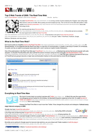 2009-9-12                                                       Top 5 Web Trends of 2009: The Re…




Top 5 Web Trends of 2009: The Real-Time Web
Written by Richard MacManus / September 8, 2009 4:35 AM / 16 Comments                « Prior Post   Next Post »


                                This week ReadWriteWeb (http://www.readwriteweb.com) is running a series of posts analyzing the 5 biggest, most cutting edge
                                Web trends to come out of 2009. We're posting one trend analysis per day. Then at the end of the week we'll publish a major
                                update to our standard presentation (http://www.slideshare.net/ricmac/readwriteweb-presentation-dec08-presentation) about web
                                technology trends.

                                Our opening post was about Structured Data
                                                                                                                                                                104
                                (http://www.readwriteweb.com/archives/top_5_web_trends_of_2009_structured_data.php) . In this article we look at probably       diggs
                                the most hyped trend of 2009: the Real-Time Web
                                                                                                                                                            digg it
(http://www.readwriteweb.com/archives/introduction_to_the_real_time_web.php) . It has become a core part of many Internet products
(http://www.readwriteweb.com/archives/five_sites_that_let_your_experience_the_real-time.php) this year: Twitter, FriendFeed, Facebook, Google,
Delicious, Wordpress, and many others.

What is the Real-Time Web?
Ken Fromm wrote an insightful primer to the Real-Time Web (http://www.readwriteweb.com/archives/the_real-time_web_a_primer_part_1.php) for
ReadWriteWeb. In it he explained that the Real-Time Web is a new form of communication, it creates a new body of content, it's immediate,
it's public and has an explicit social graph associated with it, and it carries an implicit model of federation.

One of the early leaders in the Real-Time Web was FriendFeed (http://friendfeed.com/) , a lifestreaming service that became popular with early
adopters. Co-founder Paul Buchheit (who also built the first version of Gmail, during his time at Google) told ReadWriteWeb in May
(http://www.readwriteweb.com/archives/the_man_who_made_gmail_says_real-time_conversation.php) that "the open, real-time discussions that occur
on FriendFeed are going to become a major new communication medium on the same level as email, IM and blogging."




Everything is Real-Time Now
                                We must of course begin our product overview with Twitter (http://twitter.com) . In March this year the super-trendy
                                microblogging service marked its 3rd birthday. As Marshall Kirkpatrick explained at the time, it's really the story of
                                Twitter as a platform (http://www.readwriteweb.com/enterprise/2009/03/the-twitter-platform-3-years-old-and-ready-to-change-
                                the-world.php) that is most exciting.

                     However the Real-Time Web is much more than Twitter. It has changed the products and strategies of almost every
major Internet company in 2009.

Google may have missed the early action
(http://www.readwriteweb.com/archives/sorry_google_you_missed_the_real_time_web.php) , but by May 2009 co-founder
Larry Page was proclaiming that Google had to do a better job
(http://www.readwriteweb.com/archives/larry_page_on_real_time_google_we_have_to_do_it.php) of being real-time. It's
started that process. For example Google is behind a project called PubSubHubbub (http://code.google.com/p/pubsubhubbub/) , which delivers
RSS feeds much faster (http://www.readwriteweb.com/archives/top_10_most_exciting_web_apps.php) (near real-time). PubSubHubbub is already
making Google Reader faster (http://www.readwriteweb.com/archives/speeding_the_feed_google_reader_and_pubsubhubbub.php) .

But while you're waiting for Google search to become truly real-time, you can at least add Twitter results to it with this plug-in
(http://www.readwriteweb.com/archives/make_google_real_time_with_twitter_ad-on.php) .

                                In March, Facebook launched a site redesign

readwriteweb.com/…/top_5_web_tr…                                                                                                                                        1/4
 