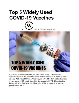 Top 5 Widely Used
COVID-19 Vaccines
• By CIO Women Magazine
Numerous studies have shown that vaccination against COVID-19 may
significantly lessen the severity of illness and the likelihood of mortality from the
disease. Widely Used COVID-19 Vaccines, An extra 14.4–19.8 million fatalities
were averted in 185 countries and territories due to COVID-19 vaccinations
between 8 December 2020 and 8 December 2021, as reported in research
published in June 2022.
 