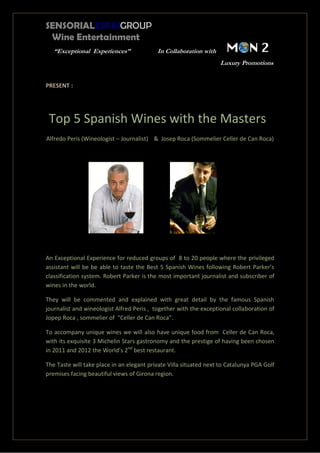 SENSORIALESPAIGROUP
Wine Entertainment
“Exceptional Experiences” In Collaboration with
Luxury Promotions
PRESENT :
Top 5 Spanish Wines with the Masters
Alfredo Peris (Wineologist – Journalist) & Josep Roca (Sommelier Celler de Can Roca)
An Exceptional Experience for reduced groups of 8 to 20 people where the privileged
assistant will be be able to taste the Best 5 Spanish Wines following Robert Parker’s
classification system. Robert Parker is the most important journalist and subscriber of
wines in the world.
They will be commented and explained with great detail by the famous Spanish
journalist and wineologist Alfred Peris , together with the exceptional collaboration of
Jopep Roca , sommelier of “Celler de Can Roca”.
To accompany unique wines we will also have unique food from Celler de Can Roca,
with its exquisite 3 Michelin Stars gastronomy and the prestige of having been chosen
in 2011 and 2012 the World’s 2nd
best restaurant.
The Taste will take place in an elegant private Villa situated next to Catalunya PGA Golf
premises facing beautiful views of Girona region.
 
