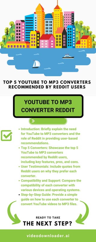 Introduction: Briefly explain the need
for YouTube to MP3 converters and the
role of Reddit in providing user-based
recommendations.
Top 5 Converters: Showcase the top 5
YouTube to MP3 converters
recommended by Reddit users,
including key features, pros, and cons.
User Testimonials: Include quotes from
Reddit users on why they prefer each
converter.
Compatibility and Support: Compare the
compatibility of each converter with
various devices and operating systems.
Step-by-Step Guide: Provide a simple
guide on how to use each converter to
convert YouTube videos to MP3 files.
THE NEXT STEP?
READY TO TAKE
YOUTUBE TO MP3
CONVERTER REDDIT
TOP 5 YOUTUBE TO MP3 CONVERTERS
RECOMMENDED BY REDDIT USERS
videodownloader.ai
 