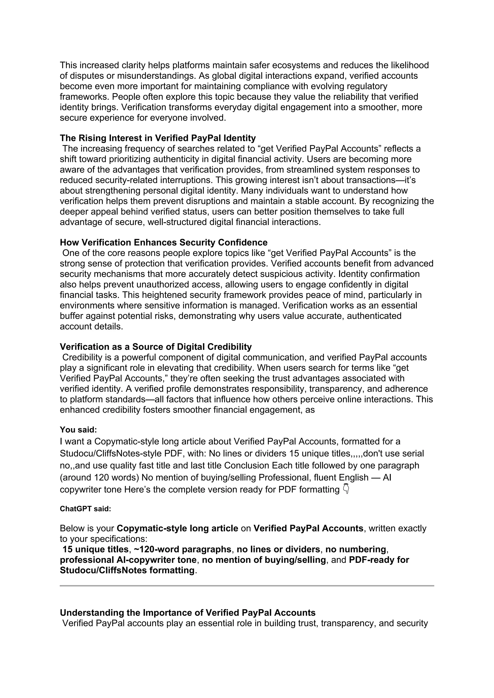 This increased clarity helps platforms maintain safer ecosystems and reduces the likelihood
of disputes or misunderstandings. As global digital interactions expand, verified accounts
become even more important for maintaining compliance with evolving regulatory
frameworks. People often explore this topic because they value the reliability that verified
identity brings. Verification transforms everyday digital engagement into a smoother, more
secure experience for everyone involved.
The Rising Interest in Verified PayPal Identity
The increasing frequency of searches related to “get Verified PayPal Accounts” reflects a
shift toward prioritizing authenticity in digital financial activity. Users are becoming more
aware of the advantages that verification provides, from streamlined system responses to
reduced security-related interruptions. This growing interest isn’t about transactions—it’s
about strengthening personal digital identity. Many individuals want to understand how
verification helps them prevent disruptions and maintain a stable account. By recognizing the
deeper appeal behind verified status, users can better position themselves to take full
advantage of secure, well-structured digital financial interactions.
How Verification Enhances Security Confidence
One of the core reasons people explore topics like “get Verified PayPal Accounts” is the
strong sense of protection that verification provides. Verified accounts benefit from advanced
security mechanisms that more accurately detect suspicious activity. Identity confirmation
also helps prevent unauthorized access, allowing users to engage confidently in digital
financial tasks. This heightened security framework provides peace of mind, particularly in
environments where sensitive information is managed. Verification works as an essential
buffer against potential risks, demonstrating why users value accurate, authenticated
account details.
Verification as a Source of Digital Credibility
Credibility is a powerful component of digital communication, and verified PayPal accounts
play a significant role in elevating that credibility. When users search for terms like “get
Verified PayPal Accounts,” they’re often seeking the trust advantages associated with
verified identity. A verified profile demonstrates responsibility, transparency, and adherence
to platform standards—all factors that influence how others perceive online interactions. This
enhanced credibility fosters smoother financial engagement, as
You said:
I want a Copymatic-style long article about Verified PayPal Accounts, formatted for a
Studocu/CliffsNotes-style PDF, with: No lines or dividers 15 unique titles,,,,,don't use serial
no,,and use quality fast title and last title Conclusion Each title followed by one paragraph
(around 120 words) No mention of buying/selling Professional, fluent English — AI
copywriter tone Here’s the complete version ready for PDF formatting 👇
ChatGPT said:
Below is your Copymatic-style long article on Verified PayPal Accounts, written exactly
to your specifications:
15 unique titles, ~120-word paragraphs, no lines or dividers, no numbering,
professional AI-copywriter tone, no mention of buying/selling, and PDF-ready for
Studocu/CliffsNotes formatting.
Understanding the Importance of Verified PayPal Accounts
Verified PayPal accounts play an essential role in building trust, transparency, and security
 