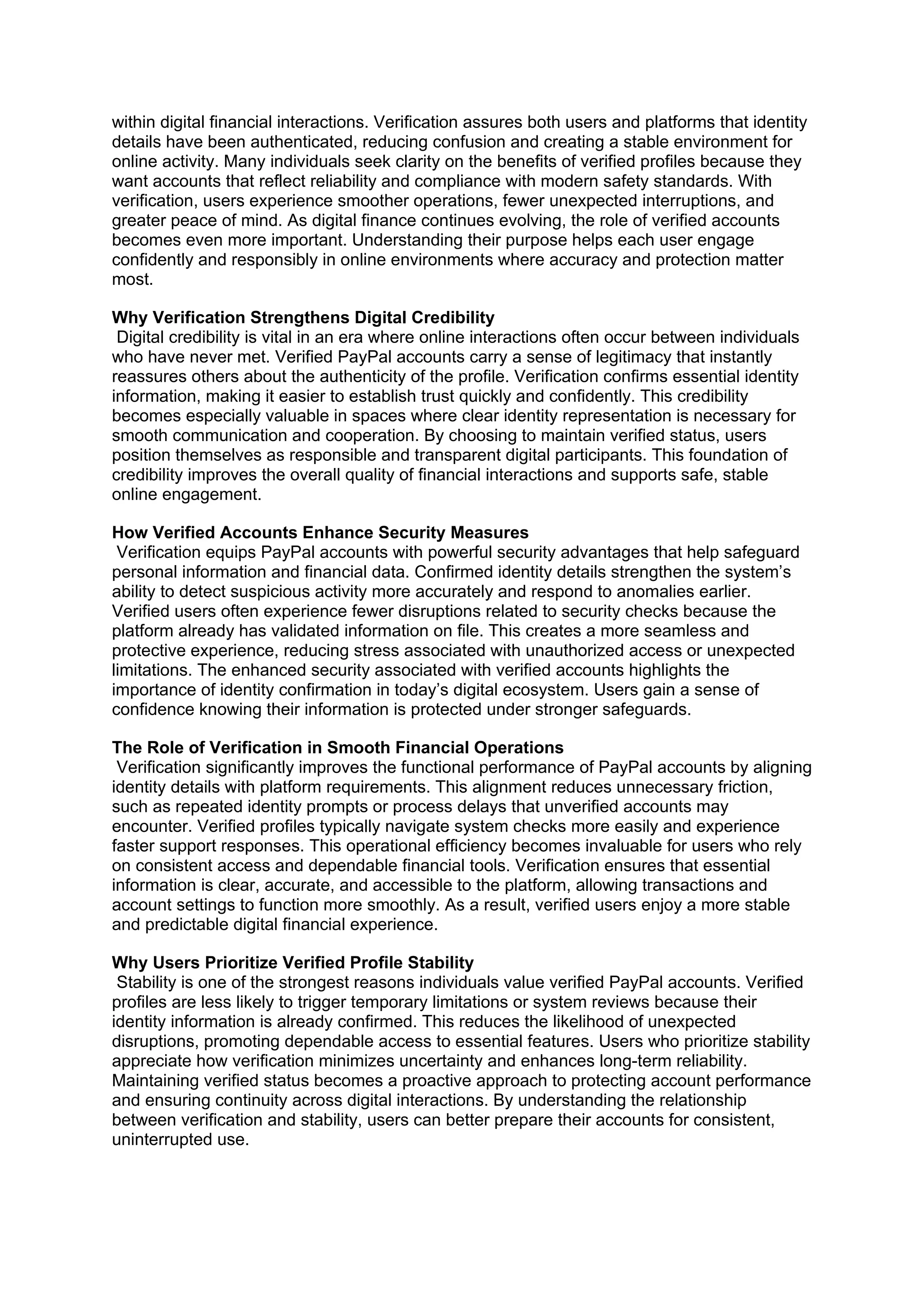 within digital financial interactions. Verification assures both users and platforms that identity
details have been authenticated, reducing confusion and creating a stable environment for
online activity. Many individuals seek clarity on the benefits of verified profiles because they
want accounts that reflect reliability and compliance with modern safety standards. With
verification, users experience smoother operations, fewer unexpected interruptions, and
greater peace of mind. As digital finance continues evolving, the role of verified accounts
becomes even more important. Understanding their purpose helps each user engage
confidently and responsibly in online environments where accuracy and protection matter
most.
Why Verification Strengthens Digital Credibility
Digital credibility is vital in an era where online interactions often occur between individuals
who have never met. Verified PayPal accounts carry a sense of legitimacy that instantly
reassures others about the authenticity of the profile. Verification confirms essential identity
information, making it easier to establish trust quickly and confidently. This credibility
becomes especially valuable in spaces where clear identity representation is necessary for
smooth communication and cooperation. By choosing to maintain verified status, users
position themselves as responsible and transparent digital participants. This foundation of
credibility improves the overall quality of financial interactions and supports safe, stable
online engagement.
How Verified Accounts Enhance Security Measures
Verification equips PayPal accounts with powerful security advantages that help safeguard
personal information and financial data. Confirmed identity details strengthen the system’s
ability to detect suspicious activity more accurately and respond to anomalies earlier.
Verified users often experience fewer disruptions related to security checks because the
platform already has validated information on file. This creates a more seamless and
protective experience, reducing stress associated with unauthorized access or unexpected
limitations. The enhanced security associated with verified accounts highlights the
importance of identity confirmation in today’s digital ecosystem. Users gain a sense of
confidence knowing their information is protected under stronger safeguards.
The Role of Verification in Smooth Financial Operations
Verification significantly improves the functional performance of PayPal accounts by aligning
identity details with platform requirements. This alignment reduces unnecessary friction,
such as repeated identity prompts or process delays that unverified accounts may
encounter. Verified profiles typically navigate system checks more easily and experience
faster support responses. This operational efficiency becomes invaluable for users who rely
on consistent access and dependable financial tools. Verification ensures that essential
information is clear, accurate, and accessible to the platform, allowing transactions and
account settings to function more smoothly. As a result, verified users enjoy a more stable
and predictable digital financial experience.
Why Users Prioritize Verified Profile Stability
Stability is one of the strongest reasons individuals value verified PayPal accounts. Verified
profiles are less likely to trigger temporary limitations or system reviews because their
identity information is already confirmed. This reduces the likelihood of unexpected
disruptions, promoting dependable access to essential features. Users who prioritize stability
appreciate how verification minimizes uncertainty and enhances long-term reliability.
Maintaining verified status becomes a proactive approach to protecting account performance
and ensuring continuity across digital interactions. By understanding the relationship
between verification and stability, users can better prepare their accounts for consistent,
uninterrupted use.
 