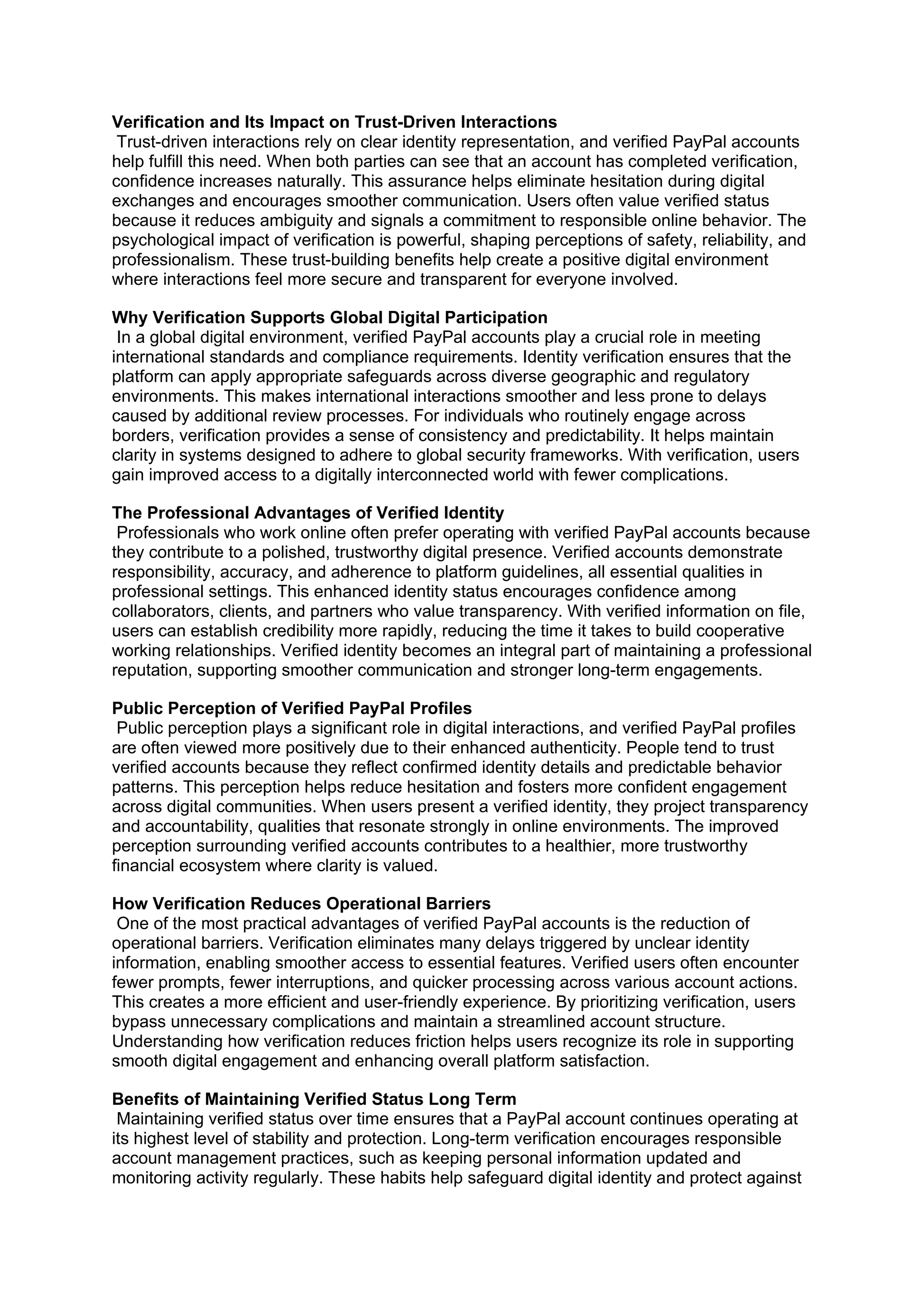 Verification and Its Impact on Trust-Driven Interactions
Trust-driven interactions rely on clear identity representation, and verified PayPal accounts
help fulfill this need. When both parties can see that an account has completed verification,
confidence increases naturally. This assurance helps eliminate hesitation during digital
exchanges and encourages smoother communication. Users often value verified status
because it reduces ambiguity and signals a commitment to responsible online behavior. The
psychological impact of verification is powerful, shaping perceptions of safety, reliability, and
professionalism. These trust-building benefits help create a positive digital environment
where interactions feel more secure and transparent for everyone involved.
Why Verification Supports Global Digital Participation
In a global digital environment, verified PayPal accounts play a crucial role in meeting
international standards and compliance requirements. Identity verification ensures that the
platform can apply appropriate safeguards across diverse geographic and regulatory
environments. This makes international interactions smoother and less prone to delays
caused by additional review processes. For individuals who routinely engage across
borders, verification provides a sense of consistency and predictability. It helps maintain
clarity in systems designed to adhere to global security frameworks. With verification, users
gain improved access to a digitally interconnected world with fewer complications.
The Professional Advantages of Verified Identity
Professionals who work online often prefer operating with verified PayPal accounts because
they contribute to a polished, trustworthy digital presence. Verified accounts demonstrate
responsibility, accuracy, and adherence to platform guidelines, all essential qualities in
professional settings. This enhanced identity status encourages confidence among
collaborators, clients, and partners who value transparency. With verified information on file,
users can establish credibility more rapidly, reducing the time it takes to build cooperative
working relationships. Verified identity becomes an integral part of maintaining a professional
reputation, supporting smoother communication and stronger long-term engagements.
Public Perception of Verified PayPal Profiles
Public perception plays a significant role in digital interactions, and verified PayPal profiles
are often viewed more positively due to their enhanced authenticity. People tend to trust
verified accounts because they reflect confirmed identity details and predictable behavior
patterns. This perception helps reduce hesitation and fosters more confident engagement
across digital communities. When users present a verified identity, they project transparency
and accountability, qualities that resonate strongly in online environments. The improved
perception surrounding verified accounts contributes to a healthier, more trustworthy
financial ecosystem where clarity is valued.
How Verification Reduces Operational Barriers
One of the most practical advantages of verified PayPal accounts is the reduction of
operational barriers. Verification eliminates many delays triggered by unclear identity
information, enabling smoother access to essential features. Verified users often encounter
fewer prompts, fewer interruptions, and quicker processing across various account actions.
This creates a more efficient and user-friendly experience. By prioritizing verification, users
bypass unnecessary complications and maintain a streamlined account structure.
Understanding how verification reduces friction helps users recognize its role in supporting
smooth digital engagement and enhancing overall platform satisfaction.
Benefits of Maintaining Verified Status Long Term
Maintaining verified status over time ensures that a PayPal account continues operating at
its highest level of stability and protection. Long-term verification encourages responsible
account management practices, such as keeping personal information updated and
monitoring activity regularly. These habits help safeguard digital identity and protect against
 