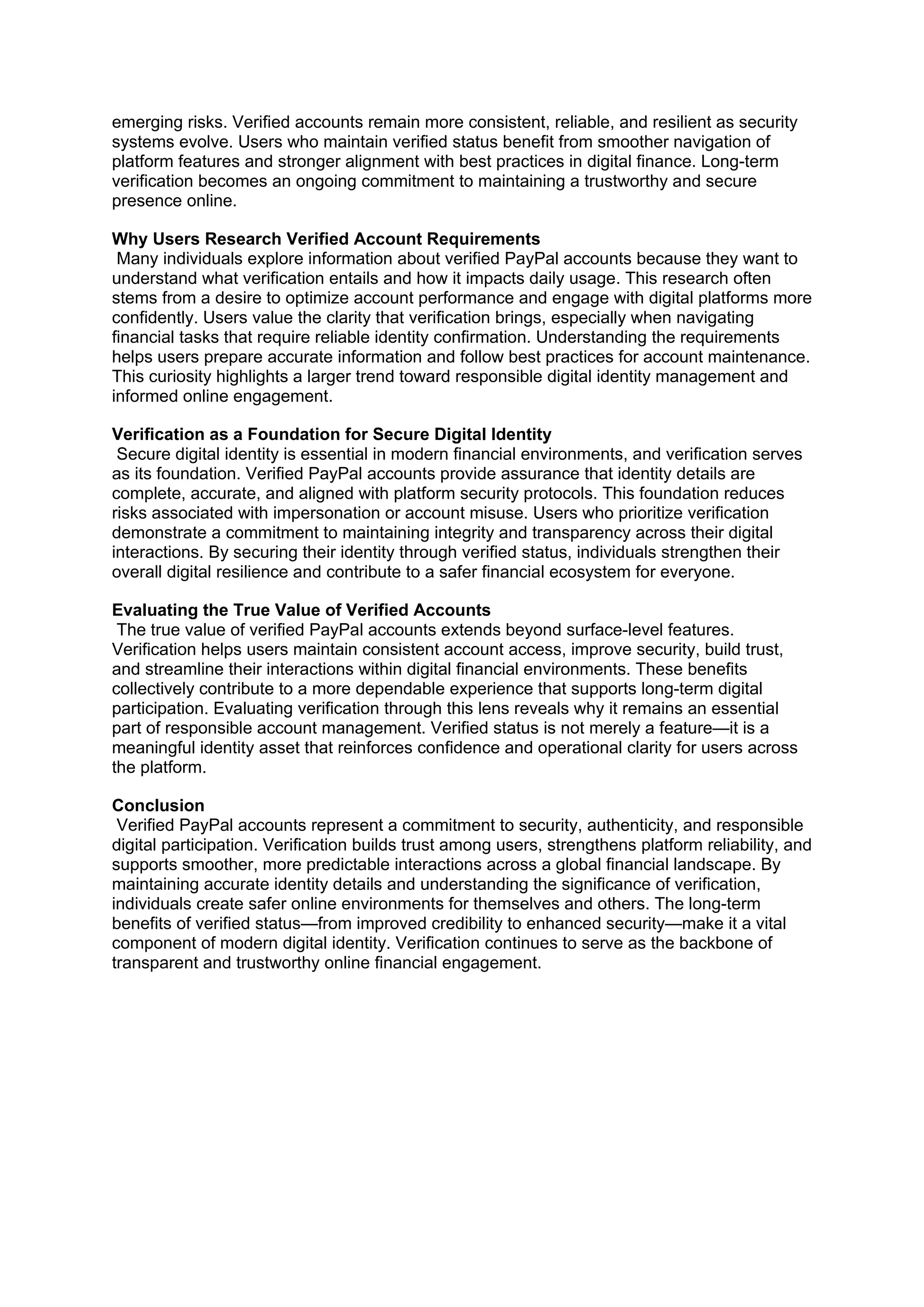 emerging risks. Verified accounts remain more consistent, reliable, and resilient as security
systems evolve. Users who maintain verified status benefit from smoother navigation of
platform features and stronger alignment with best practices in digital finance. Long-term
verification becomes an ongoing commitment to maintaining a trustworthy and secure
presence online.
Why Users Research Verified Account Requirements
Many individuals explore information about verified PayPal accounts because they want to
understand what verification entails and how it impacts daily usage. This research often
stems from a desire to optimize account performance and engage with digital platforms more
confidently. Users value the clarity that verification brings, especially when navigating
financial tasks that require reliable identity confirmation. Understanding the requirements
helps users prepare accurate information and follow best practices for account maintenance.
This curiosity highlights a larger trend toward responsible digital identity management and
informed online engagement.
Verification as a Foundation for Secure Digital Identity
Secure digital identity is essential in modern financial environments, and verification serves
as its foundation. Verified PayPal accounts provide assurance that identity details are
complete, accurate, and aligned with platform security protocols. This foundation reduces
risks associated with impersonation or account misuse. Users who prioritize verification
demonstrate a commitment to maintaining integrity and transparency across their digital
interactions. By securing their identity through verified status, individuals strengthen their
overall digital resilience and contribute to a safer financial ecosystem for everyone.
Evaluating the True Value of Verified Accounts
The true value of verified PayPal accounts extends beyond surface-level features.
Verification helps users maintain consistent account access, improve security, build trust,
and streamline their interactions within digital financial environments. These benefits
collectively contribute to a more dependable experience that supports long-term digital
participation. Evaluating verification through this lens reveals why it remains an essential
part of responsible account management. Verified status is not merely a feature—it is a
meaningful identity asset that reinforces confidence and operational clarity for users across
the platform.
Conclusion
Verified PayPal accounts represent a commitment to security, authenticity, and responsible
digital participation. Verification builds trust among users, strengthens platform reliability, and
supports smoother, more predictable interactions across a global financial landscape. By
maintaining accurate identity details and understanding the significance of verification,
individuals create safer online environments for themselves and others. The long-term
benefits of verified status—from improved credibility to enhanced security—make it a vital
component of modern digital identity. Verification continues to serve as the backbone of
transparent and trustworthy online financial engagement.
 