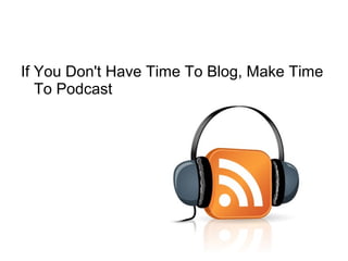 If You Don't Have Time To Blog, Make Time
To Podcast
 