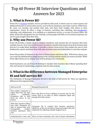 www.datacademy.ai
Knowledge world
Top 60 Power BI Interview Questions and
Answers for 2023
1. What is Power BI?
Power BI is a business analytics service provided by Microsoft. It allows users to create reports and
dashboards based on various data sources, such as Excel, databases, and online services. With Power
BI, users can visualize and analyze their data, and share their insights with others in their
organization. Power BI offers a range of features, including data modeling, data visualization,
reporting, and collaboration. It is available as a standalone service, or as part of various Office 365
plans. Power BI is designed to be user-friendly, so that people with little or no technical expertise can
use it to gain insights from their data.
2. Why use Power BI?
Power BI provides a simple setup to connect, transform, and visualize the raw business data from
multiple sources. Even non-technical users can extract valuable information from their business data
and use it to make better decisions. It provides a secure cloud service that enables the user to view
dashboards, reports and share them with other business users and stakeholders in real-time analysis.
Power BI provides AI features in the form of Power Query and Power Q&A. With Power Query, you
can create the dashboards by simply typing in the columns and the visuals you want to include. While
Power Q&A allows you to analyze your data by giving voice commands.
Small businesses can use Power BI Desktop to visualize their business data without spending their
time and money in maintaining a separate team for data analysis.
3. What is the difference between Managed Enterprise
BI and Self-service BI?
The limitations of Managed Enterprise BI led to the birth of Self-service BI. There are significant
differences that separate them.
Self-service BI Managed Enterprise BI
This enables companies to
ingest data from any data
source, seamlessly.
Companies take in data
from any source in any
format.
Here, data flows in from a plethora of sources and, for this
reason, there is no order in which companies ingest and
manage their data sources.
With data ingestion falling
into order, companies are
able to process data and,
consequently, conduct
business operations with
ease.
Companies fail to conduct their business operations,
effectively, as they are not able to report and analyze data and
collaborate for collecting valuable insights from it.
Analyzing data is easy, and There are time constraints and a lack of proper information
 