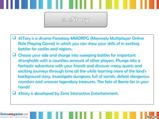  4STory is a diverse Fanatasy MMORPG (Massively Multiplayer Online
Role Playing Game) in which you can show your skills of in exciting
battles for castles and regions.
 Choose your side and charge into sweeping battles for important
strongholds with a countless amount of other players. Plunge into a
fantastic adventure with your friends and discover many quests and
exciting journeys through time all the while learning more of the land's
background story. Investigate dungeons full of secrets, defeat dangerous
monsters and uncover legendary treasures. The fate of Iberia lies in your
hands!
 4Story is developed by Zemi Interactive Entertainment.
 