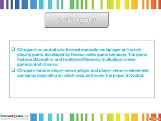  9Dragons is a martial arts-themed massively multiplayer online role
playing game, developed by Korean video game company. The game
features 3D graphics and traditional Massively multiplayer online
game control schemes. 
 9Dragons features player-versus-player and player-versus-environment
gameplay depending on which map and server the player is located. 
 