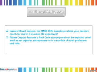  Explore Planet Calypso, the MMO-RPG experience where your decisions
counts for real in a stunning 3D-experience!
 Planet Calypso features a Real Cash economy and can be explored on all
levels as an explorer, entrepreneur or in a number of other professions
and roles.
 