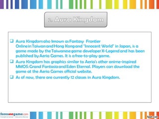  Aura Kingdom also known as Fantasy Frontier
Online in Taiwan and Hong Kong and "Innocent World" in Japan, is a
game made by the Taiwanese game developer X-Legend and has been
published by Aeria Games. It is a free-to-play game.
 Aura Kingdom has graphics similar to Aeria's other anime-inspired
MMOS: Grand Fantasia and Eden Eternal. Players can download the
game at the Aeria Games official website.
 As of now, there are currently 12 classes in Aura Kingdom.
 