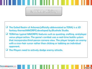  The Exiled Realm of Arborea (officially abbreviated as TERA) is a 3D
fantasy themed MMORPG developed by Bluehole Studio.
 TERA has typical MMORPG features such as questing, crafting, and player
versus player action. The game's combat uses a real-time battle system
that incorporates third-person camera view. The player targets an enemy
with a cross-hair cursor rather than clicking or tabbing an individual
opponent.
 The Players need to actively dodge enemy attacks.
 
