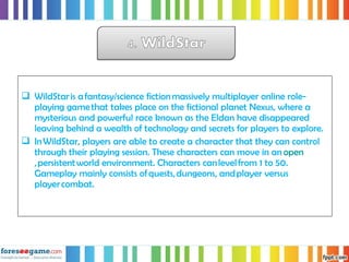  WildStar is a fantasy/science fiction massively multiplayer online role-
playing game that takes place on the fictional planet Nexus, where a
mysterious and powerful race known as the Eldan have disappeared
leaving behind a wealth of technology and secrets for players to explore.
 In WildStar, players are able to create a character that they can control
through their playing session. These characters can move in an open
, persistent world environment. Characters can level from 1 to 50.
Gameplay mainly consists of quests, dungeons, and player versus
player combat.
 
