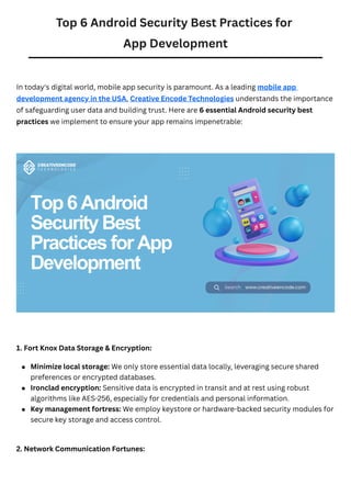 Top 6 Android Security Best Practices for
App Development
In today's digital world, mobile app security is paramount. As a leading mobile app
development agency in the USA, Creative Encode Technologies understands the importance
of safeguarding user data and building trust. Here are 6 essential Android security best
practices we implement to ensure your app remains impenetrable:
1. Fort Knox Data Storage & Encryption:
2. Network Communication Fortunes:
Minimize local storage: We only store essential data locally, leveraging secure shared
preferences or encrypted databases.
Ironclad encryption: Sensitive data is encrypted in transit and at rest using robust
algorithms like AES-256, especially for credentials and personal information.
Key management fortress: We employ keystore or hardware-backed security modules for
secure key storage and access control.
 