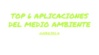 TOP 6 APLICACIONES
DEL MEDIO AMBIENTE
GABRIELA
 