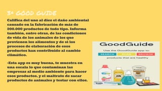 3ª GOOD GUIDE
Califica del uno al diez el daño ambiental
causado en la fabricación de más de
200.000 productos de todo tipo. Informa
también, entre otras, de las condiciones
de vida de los animales de los que
provienen los alimentos y de si los
procesos de elaboración de esos
productos han contribuido al cambio
climático.
-Esta app es muy buena, te muestra en
una escala lo que contaminan las
empresas al medio ambiente para hacer
esos productos, y el maltrato de sacar
productos de animales y testar con ellos.
 