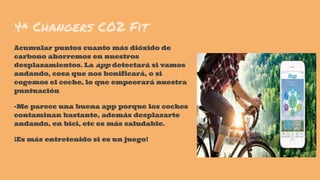 4ª Changers CO2 Fit
Acumular puntos cuanto más dióxido de
carbono ahorremos en nuestros
desplazamientos. La app detectará si vamos
andando, cosa que nos bonificará, o si
cogemos el coche, lo que empeorará nuestra
puntuación
-Me parece una buena app porque los coches
contaminan bastante, además desplazarte
andando, en bici, etc es más saludable.
¡Es más entretenido si es un juego!
 