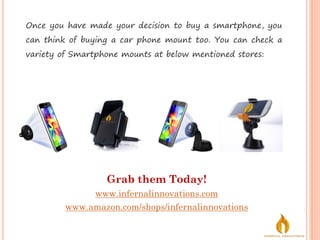 Grab them Today!
www.infernalinnovations.com
www.amazon.com/shops/infernalinnovations
Once you have made your decision to buy a smartphone, you
can think of buying a car phone mount too. You can check a
variety of Smartphone mounts at below mentioned stores:
 