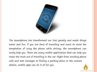 The smartphone has transformed our lives greatly and made things
easier and fun. If you are fond of travelling and want to resist the
temptation of using the phone while driving, the smartphone can
surely help you. There are many mobile applications that can help you
make the most out of travelling in the car. Right from avoiding phone
calls and text messages to finding a parking place or the nearest gas
station, mobile apps can do it all for you.
 