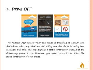 1. DRIVE OFF
This Android App detects when the driver is travelling at 10mph and
shuts down other apps that are distracting and also blocks incoming text
messages and calls. The app displays a static screensaver, instead of the
distracting phone screen. However, you have the choice to select the
static screensaver of your choice.
 