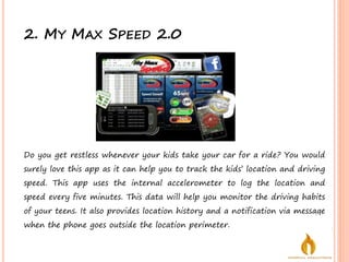 2. MY MAX SPEED 2.0
Do you get restless whenever your kids take your car for a ride? You would
surely love this app as it can help you to track the kids’ location and driving
speed. This app uses the internal accelerometer to log the location and
speed every five minutes. This data will help you monitor the driving habits
of your teens. It also provides location history and a notification via message
when the phone goes outside the location perimeter.
 
