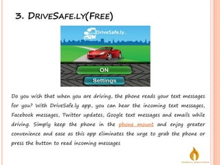 3. DRIVESAFE.LY(FREE)
Do you wish that when you are driving, the phone reads your text messages
for you? With DriveSafe.ly app, you can hear the incoming text messages,
Facebook messages, Twitter updates, Google text messages and emails while
driving. Simply keep the phone in the phone mount and enjoy greater
convenience and ease as this app eliminates the urge to grab the phone or
press the button to read incoming messages
 