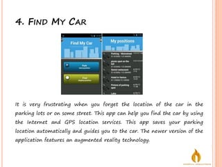 4. FIND MY CAR
It is very frustrating when you forget the location of the car in the
parking lots or on some street. This app can help you find the car by using
the Internet and GPS location services. This app saves your parking
location automatically and guides you to the car. The newer version of the
application features an augmented reality technology.
 