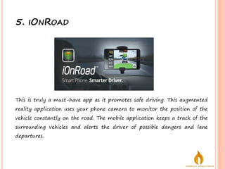 5. IONROAD
This is truly a must-have app as it promotes safe driving. This augmented
reality application uses your phone camera to monitor the position of the
vehicle constantly on the road. The mobile application keeps a track of the
surrounding vehicles and alerts the driver of possible dangers and lane
departures.
 