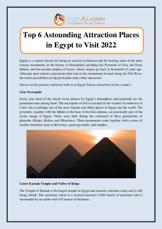 Top 6 Astounding Attraction Places
in Egypt to Visit 2022
Egypt is a country known for being an ancient civilization and for hosting some of the most
famous monuments in the history of humankind, including the Pyramids of Giza, the Great
Sphinx, and the ancient temples of Luxor, whose origins go back to thousands of years ago.
Although most tourists concentrate their trip on the monuments located along the Nile River,
the tourist possibilities in Egypt include many other attractions.
Join us on this journey and travel with us to Egypt Tourist Attractions in this country!
Giza Necropolis
Every year most of the tourist lover attracts by Egypt’s atmosphere and pyramids are the
prominent ones among them. The necropolis of Giza is located in the vicinity of southwest of
Cairo; this is perhaps one of the most famous and oldest places in Egypt and the world. The
pyramids, together with the Sphinx at the base of the Giza plateau, are practically part of the
iconic image of Egypt. These were built during the command of three generations of
pharaohs (Keops, Kefren, and Micerinos). These monuments come together with a series of
smaller structures such as driveways, queen pyramids, and temples.
Luxor Karnak Temple and Valley of Kings
The Temple of Karnak is the largest temple in Egypt and remains continues today and is still
being rebuilt. The enclosure where it is located measures 2,400 meters of perimeter and is
surrounded by an adobe wall of 8 meters of thickness.
 