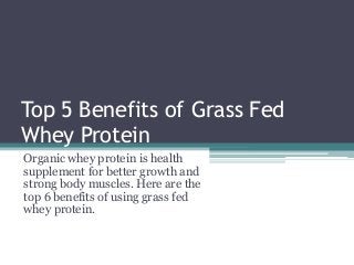 Top 5 Benefits of Grass Fed
Whey Protein
Organic whey protein is health
supplement for better growth and
strong body muscles. Here are the
top 6 benefits of using grass fed
whey protein.
 