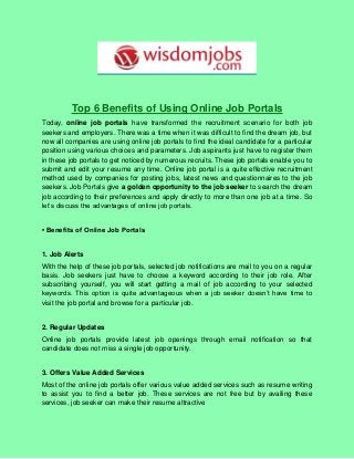 Top 6 Benefits of Using Online Job Portals
Today, online job portals have transformed the recruitment scenario for both job
seekers and employers. There was a time when it was difficult to find the dream job, but
now all companies are using online job portals to find the ideal candidate for a particular
position using various choices and parameters. Job aspirants just have to register them
in these job portals to get noticed by numerous recruits. These job portals enable you to
submit and edit your resume any time. Online job portal is a quite effective recruitment
method used by companies for posting jobs, latest news and questionnaires to the job
seekers. Job Portals give a golden opportunity to the job seeker to search the dream
job according to their preferences and apply directly to more than one job at a time. So
let’s discuss the advantages of online job portals.
• Benefits of Online Job Portals
1. Job Alerts
With the help of these job portals, selected job notifications are mail to you on a regular
basis. Job seekers just have to choose a keyword according to their job role. After
subscribing yourself, you will start getting a mail of job according to your selected
keywords. This option is quite advantageous when a job seeker doesn’t have time to
visit the job portal and browse for a particular job.
2. Regular Updates
Online job portals provide latest job openings through email notification so that
candidate does not miss a single job opportunity.
3. Offers Value Added Services
Most of the online job portals offer various value added services such as resume writing
to assist you to find a better job. These services are not free but by availing these
services, job seeker can make their resume attractive
 