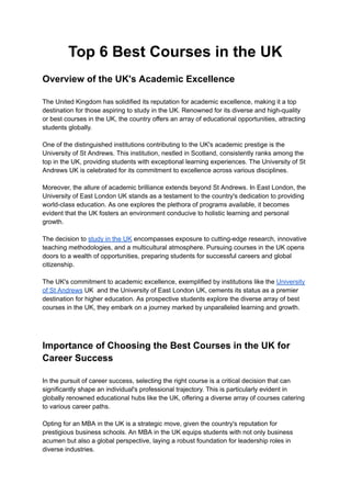 Top 6 Best Courses in the UK
Overview of the UK's Academic Excellence
The United Kingdom has solidified its reputation for academic excellence, making it a top
destination for those aspiring to study in the UK. Renowned for its diverse and high-quality
or best courses in the UK, the country offers an array of educational opportunities, attracting
students globally.
One of the distinguished institutions contributing to the UK's academic prestige is the
University of St Andrews. This institution, nestled in Scotland, consistently ranks among the
top in the UK, providing students with exceptional learning experiences. The University of St
Andrews UK is celebrated for its commitment to excellence across various disciplines.
Moreover, the allure of academic brilliance extends beyond St Andrews. In East London, the
University of East London UK stands as a testament to the country's dedication to providing
world-class education. As one explores the plethora of programs available, it becomes
evident that the UK fosters an environment conducive to holistic learning and personal
growth.
The decision to study in the UK encompasses exposure to cutting-edge research, innovative
teaching methodologies, and a multicultural atmosphere. Pursuing courses in the UK opens
doors to a wealth of opportunities, preparing students for successful careers and global
citizenship.
The UK's commitment to academic excellence, exemplified by institutions like the University
of St Andrews UK and the University of East London UK, cements its status as a premier
destination for higher education. As prospective students explore the diverse array of best
courses in the UK, they embark on a journey marked by unparalleled learning and growth.
Importance of Choosing the Best Courses in the UK for
Career Success
In the pursuit of career success, selecting the right course is a critical decision that can
significantly shape an individual's professional trajectory. This is particularly evident in
globally renowned educational hubs like the UK, offering a diverse array of courses catering
to various career paths.
Opting for an MBA in the UK is a strategic move, given the country's reputation for
prestigious business schools. An MBA in the UK equips students with not only business
acumen but also a global perspective, laying a robust foundation for leadership roles in
diverse industries.
 