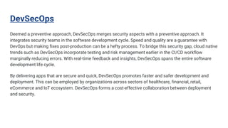 DevSecOps
Deemed a preventive approach, DevSecOps merges security aspects with a preventive approach. It
integrates security teams in the software development cycle. Speed and quality are a guarantee with
DevOps but making fixes post-production can be a hefty process. To bridge this security gap, cloud native
trends such as DevSecOps incorporate testing and risk management earlier in the CI/CD workflow
marginally reducing errors. With real-time feedback and insights, DevSecOps spans the entire software
development life cycle.
By delivering apps that are secure and quick, DevSecOps promotes faster and safer development and
deployment. This can be employed by organizations across sectors of healthcare, financial, retail,
eCommerce and IoT ecosystem. DevSecOps forms a cost-effective collaboration between deployment
and security.
 