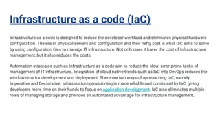 Infrastructure as a code (IaC)
Infrastructure as a code is designed to reduce the developer workload and eliminates physical hardware
configuration. The era of physical servers and configuration and their hefty cost is what IaC aims to solve
by using configuration files to manage IT infrastructure. Not only does it lower the cost of infrastructure
management, but it also reduces the costs.
Automation strategies such as Infrastructure as a code aim to reduce the slow, error-prone tasks of
management of IT infrastructure. Integration of cloud native trends such as IaC into DevOps reduces the
window time for development and deployment. There are two ways of approaching IaC, namely
Imperative and Declarative. Infrastructure provisioning is made reliable and consistent by IaC, giving
developers more time on their hands to focus on application development. IaC also eliminates multiple
roles of managing storage and provides an automated advantage for infrastructure management.
 