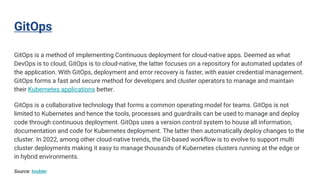 GitOps
GitOps is a method of implementing Continuous deployment for cloud-native apps. Deemed as what
DevOps is to cloud, GitOps is to cloud-native, the latter focuses on a repository for automated updates of
the application. With GitOps, deployment and error recovery is faster, with easier credential management.
GitOps forms a fast and secure method for developers and cluster operators to manage and maintain
their Kubernetes applications better.
GitOps is a collaborative technology that forms a common operating model for teams. GitOps is not
limited to Kubernetes and hence the tools, processes and guardrails can be used to manage and deploy
code through continuous deployment. GitOps uses a version control system to house all information,
documentation and code for Kubernetes deployment. The latter then automatically deploy changes to the
cluster. In 2022, among other cloud-native trends, the Git-based workflow is to evolve to support multi
cluster deployments making it easy to manage thousands of Kubernetes clusters running at the edge or
in hybrid environments.
Source: toobler
 