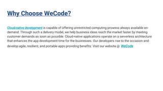 Why Choose WeCode?
Cloud-native development is capable of offering unrestricted computing prowess always available on-
demand. Through such a delivery model, we help business ideas reach the market faster by meeting
customer demands as soon as possible. Cloud-native applications operate on a serverless architecture
that enhances the app development time for the businesses. Our developers rise to the occasion and
develop agile, resilient, and portable apps providing benefits: Visit our website @ WeCode
 