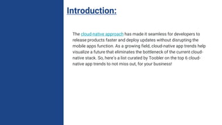 Introduction:
The cloud-native approach has made it seamless for developers to
release products faster and deploy updates without disrupting the
mobile apps function. As a growing field, cloud-native app trends help
visualize a future that eliminates the bottleneck of the current cloud-
native stack. So, here’s a list curated by Toobler on the top 6 cloud-
native app trends to not miss out, for your business!
 