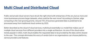 Multi Cloud and Distributed Cloud
Public and private cloud servers have struck the right chord with enterprises of this era, but as more and
more businesses process larger datasets, what could be the next move? According to Gartner, edge
computing is the next growing priority. Around 75% of business generated data is predicted to be
processed away from traditional cloud centres by 2025.
Better described as the cloud of cloud services, multicloud essentially is a model that makes use of
multiple cloud services from different providers into a single architecture. As one of the cloud-native
trends popular in 2022, multi cloud enables the requested data to be provided by the data centre closest
to the user. This concept eliminates the worry of vendor lock-in as organisations can choose platforms,
service providers and features.
 