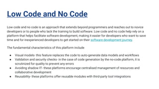 Low Code and No Code
Low code and no code is an approach that extends beyond programmers and reaches out to novice
developers or to people who lack the training to build software. Low code and no code help rely on a
platform that helps facilitate software development, making it easier for developers who want to save
time and for inexperienced developers to get started on their software development journey.
The fundamental characteristics of this platform include
● Visual models- this feature replaces the code to auto-generate data models and workflows
● Validation and security checks- in the case of code generation by the no-code platform, it is
scrutinized for quality to prevent any errors
● Avoiding shadow IT- these platforms encourage centralised management of resources and
collaborative development
● Reusability- these platforms offer reusable modules with third-party tool integrations
 